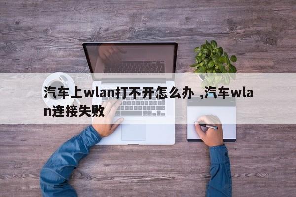 汽车上wlan打不开怎么办 ,汽车wlan连接失败