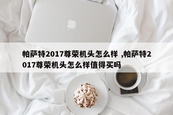 帕萨特2017尊荣机头怎么样 ,帕萨特2017尊荣机头怎么样值得买吗