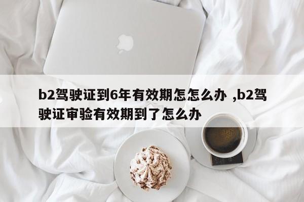 b2驾驶证到6年有效期怎怎么办 ,b2驾驶证审验有效期到了怎么办