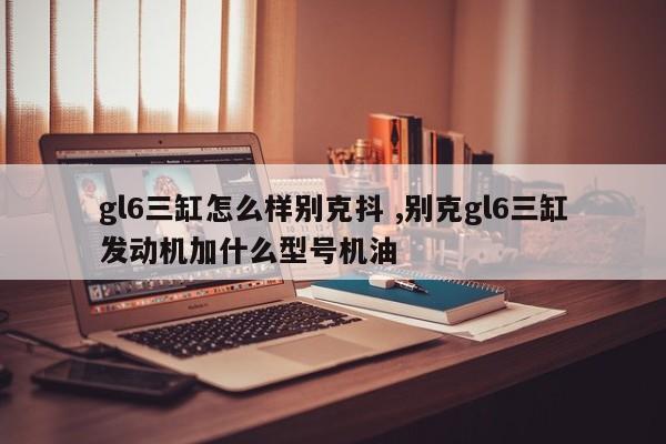 gl6三缸怎么样别克抖 ,别克gl6三缸发动机加什么型号机油