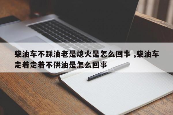 柴油车不踩油老是熄火是怎么回事 ,柴油车走着走着不供油是怎么回事