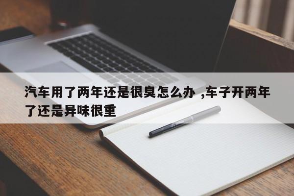 汽车用了两年还是很臭怎么办 ,车子开两年了还是异味很重