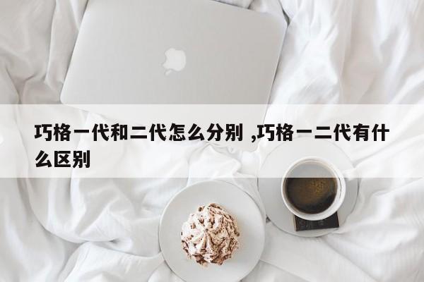 巧格一代和二代怎么分别 ,巧格一二代有什么区别