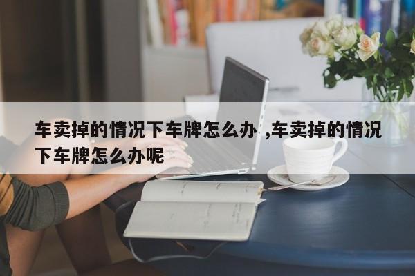 车卖掉的情况下车牌怎么办 ,车卖掉的情况下车牌怎么办呢