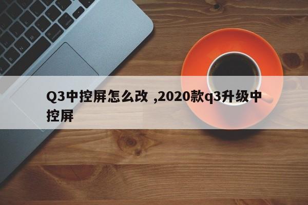 Q3中控屏怎么改 ,2020款q3升级中控屏