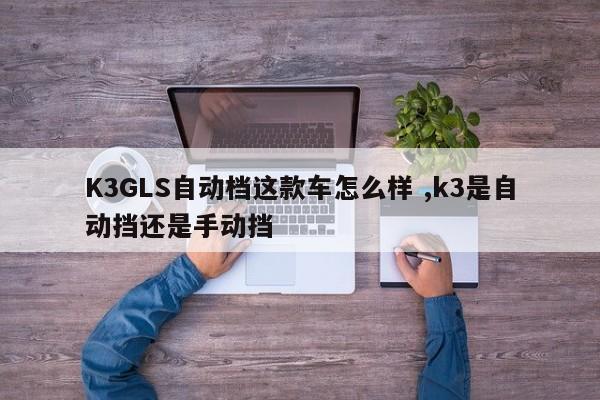 K3GLS自动档这款车怎么样 ,k3是自动挡还是手动挡