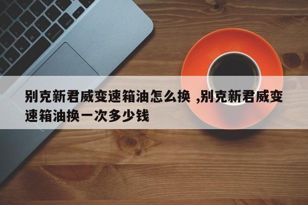 别克新君威变速箱油怎么换 ,别克新君威变速箱油换一次多少钱