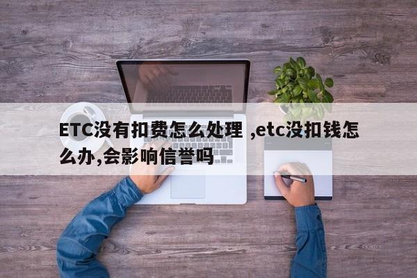 ETC没有扣费怎么处理 ,etc没扣钱怎么办,会影响信誉吗