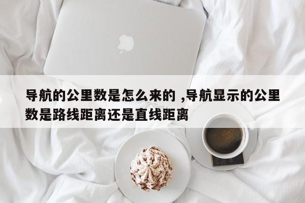 导航的公里数是怎么来的 ,导航显示的公里数是路线距离还是直线距离