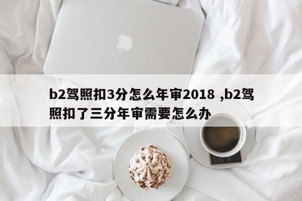 b2驾照扣3分怎么年审2018 ,b2驾照扣了三分年审需要怎么办