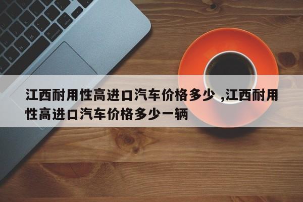 江西耐用性高进口汽车价格多少 ,江西耐用性高进口汽车价格多少一辆