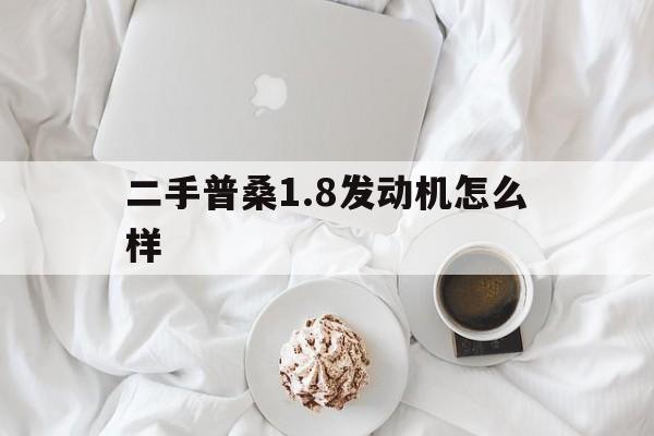 二手普桑1.8发动机怎么样(二手普桑18发动机怎么样值得买吗)