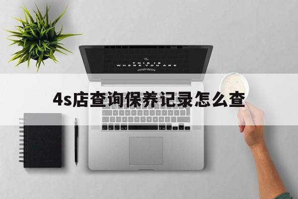 4s店查询保养记录怎么查(如何查询在4s店的保养记录)