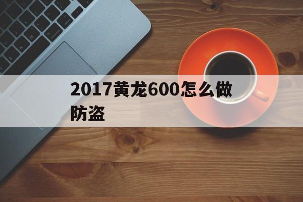 2017黄龙600怎么做防盗的简单介绍